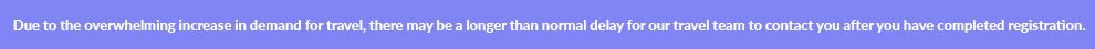 Due to the overwhelming increase in demand for travel, there may be a longer than normal delay for our travel team to contact you after you have completed registration.
